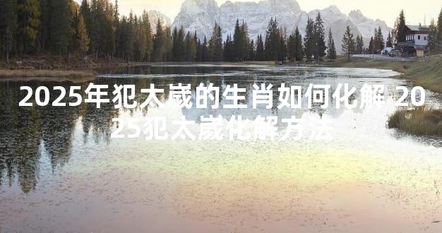 2025年犯太嵗的生肖如何化解 2025犯太嵗化解方法